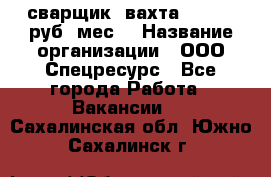 сварщик. вахта. 40 000 руб./мес. › Название организации ­ ООО Спецресурс - Все города Работа » Вакансии   . Сахалинская обл.,Южно-Сахалинск г.